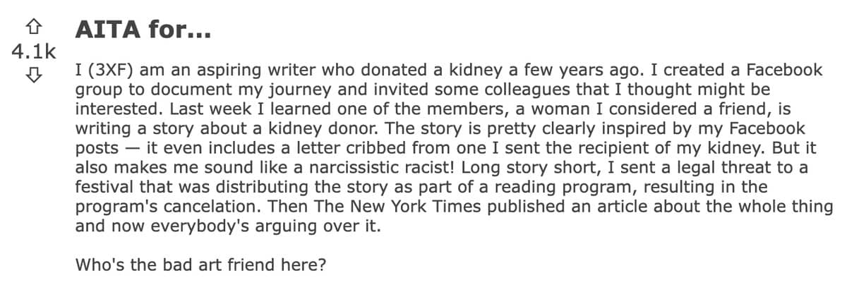 I (3XF) am an aspiring writer who donated a kidney a few years ago. A woman I considered a friend, is writing a story about a kidney donor. The story is pretty clearly inspired by my Facebook posts, but it also makes me sound like a narcissistic racist! Long story short, I sent a legal threat to a festival that was distributing the story as part of a reading program, resulting in the program’s cancelation. Who’s the bad art friend here?